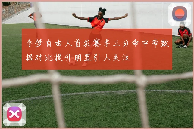 李梦自由人首发赛季三分命中率数据对比提升明显引人关注