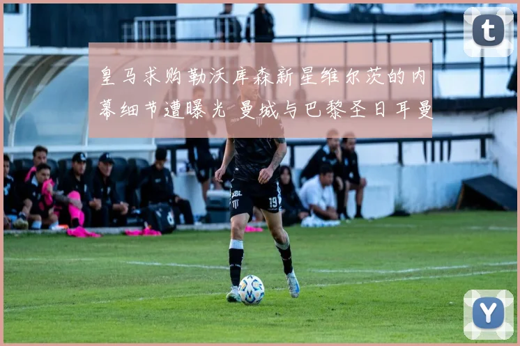 皇马求购勒沃库森新星维尔茨的内幕细节遭曝光 曼城与巴黎圣日耳曼展开激烈争夺