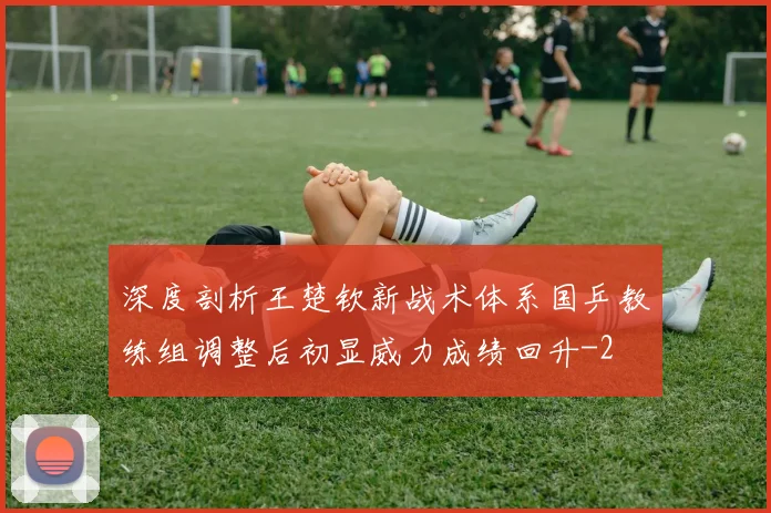 深度剖析王楚钦新战术体系国乒教练组调整后初显威力成绩回升