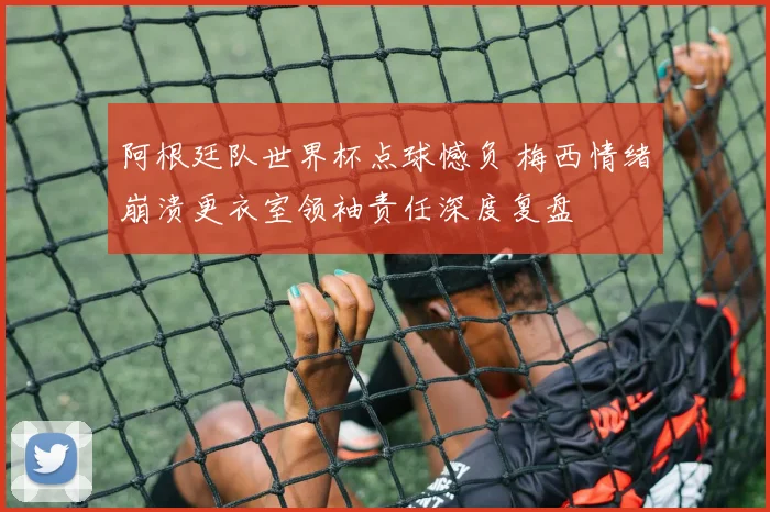 阿根廷队世界杯点球憾负 梅西情绪崩溃更衣室领袖责任深度复盘