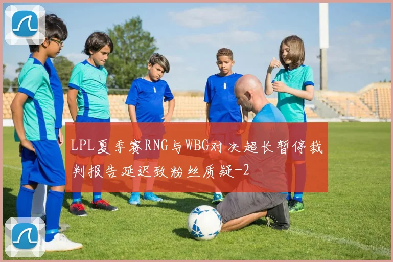 LPL夏季赛RNG与WBG对决超长暂停裁判报告延迟致粉丝质疑
