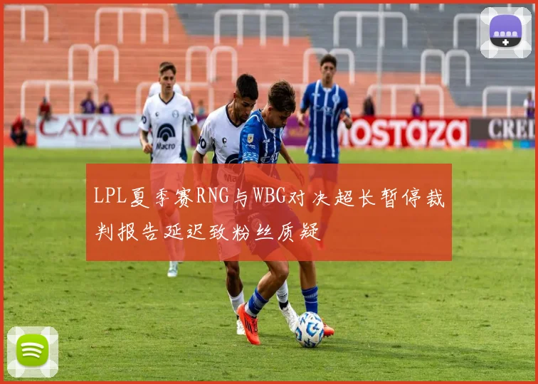LPL夏季赛RNG与WBG对决超长暂停裁判报告延迟致粉丝质疑