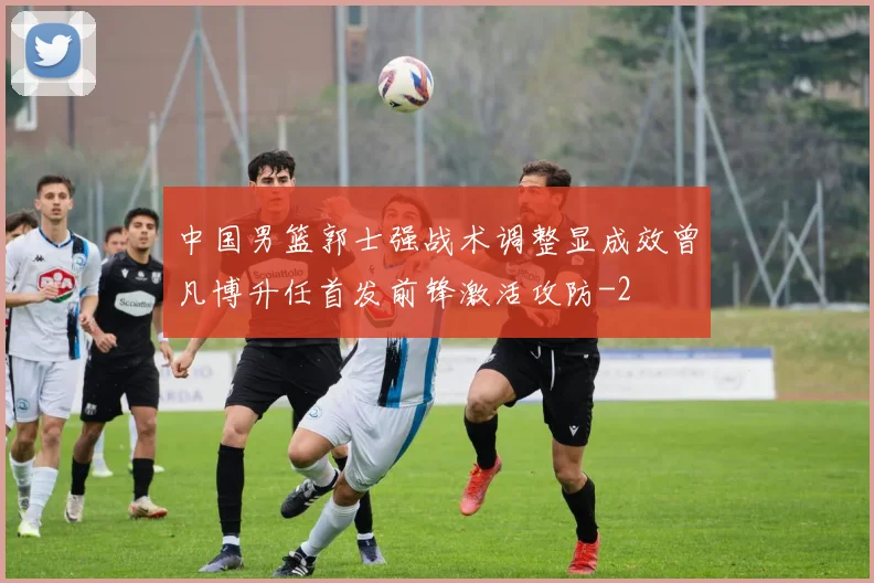 中国男篮郭士强战术调整显成效曾凡博升任首发前锋激活攻防