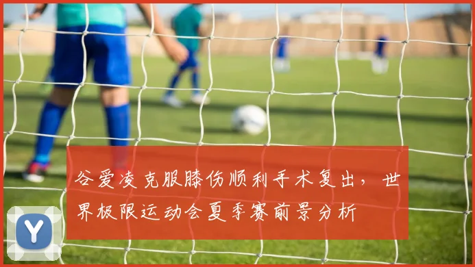 谷爱凌克服膝伤顺利手术复出，世界极限运动会夏季赛前景分析