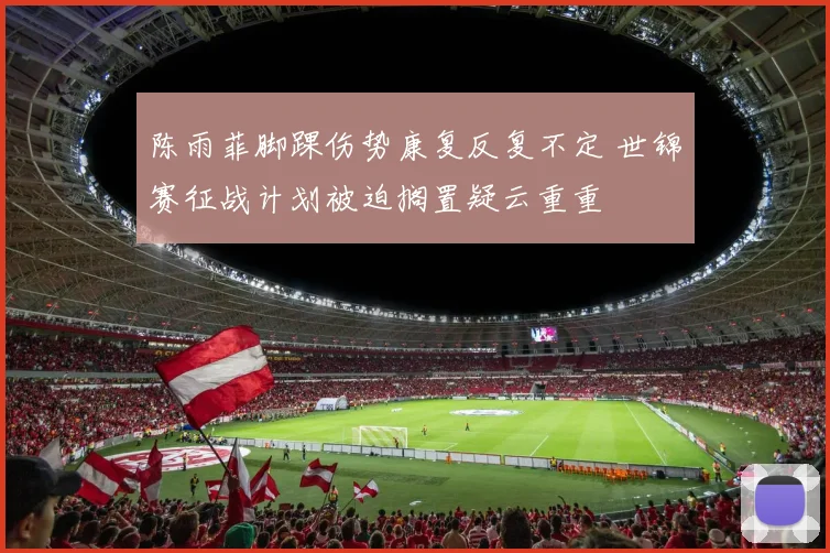陈雨菲脚踝伤势康复反复不定 世锦赛征战计划被迫搁置疑云重重
