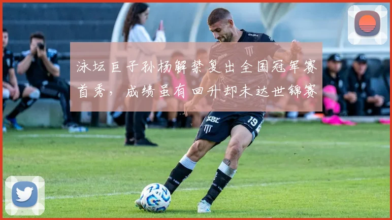 泳坛巨子孙杨解禁复出全国冠军赛首秀，成绩虽有回升却未达世锦赛A标