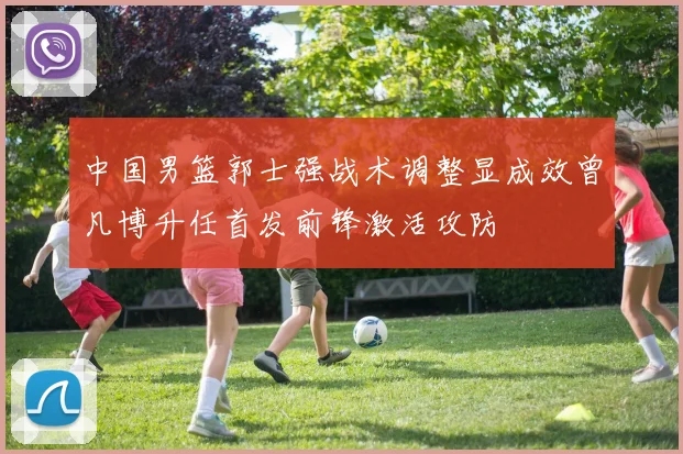 中国男篮郭士强战术调整显成效曾凡博升任首发前锋激活攻防