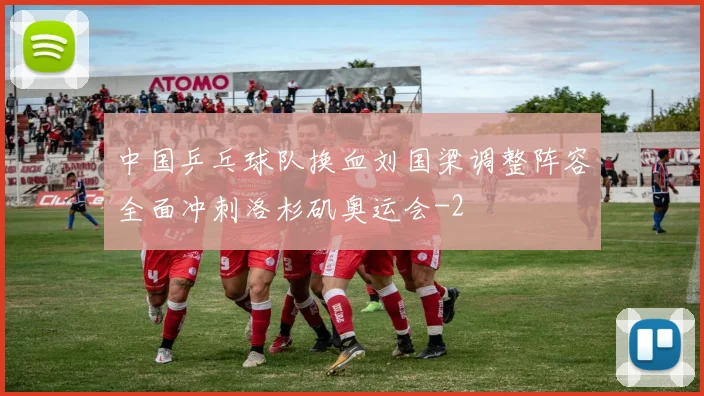 中国乒乓球队换血刘国梁调整阵容全面冲刺洛杉矶奥运会