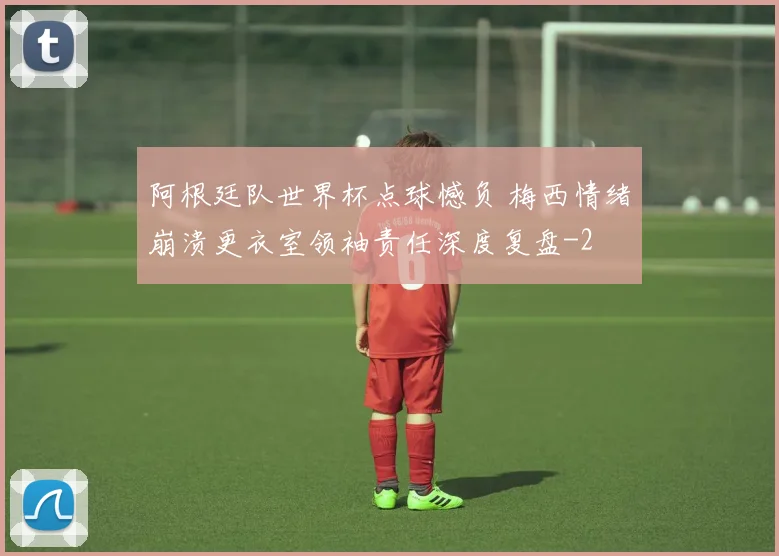 阿根廷队世界杯点球憾负 梅西情绪崩溃更衣室领袖责任深度复盘