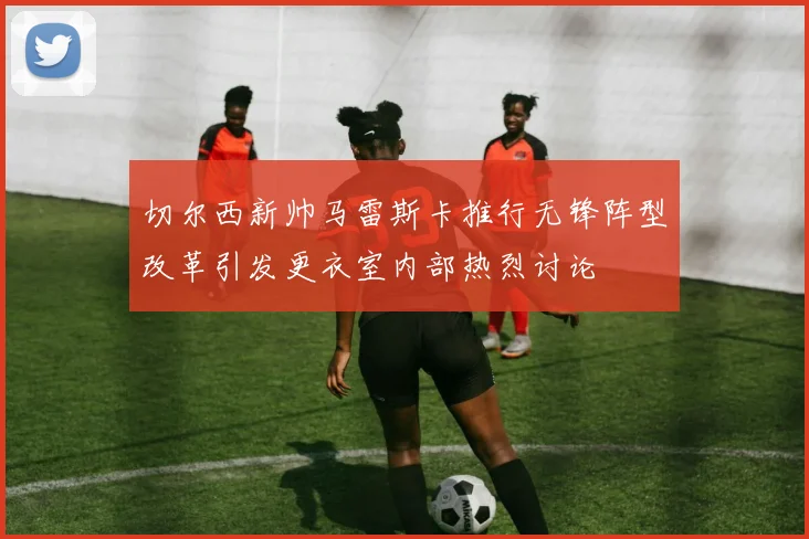 切尔西新帅马雷斯卡推行无锋阵型改革引发更衣室内部热烈讨论