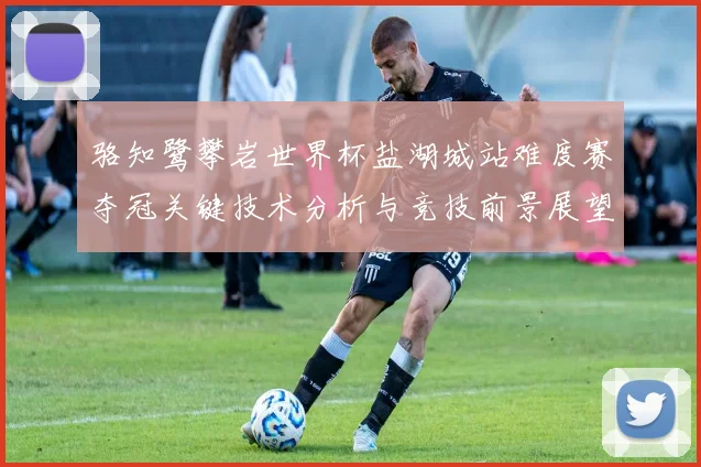 骆知鹭攀岩世界杯盐湖城站难度赛夺冠关键技术分析与竞技前景展望