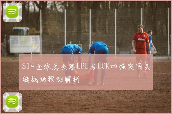 S14全球总决赛LPL与LCK四强突围关键战场预测解析