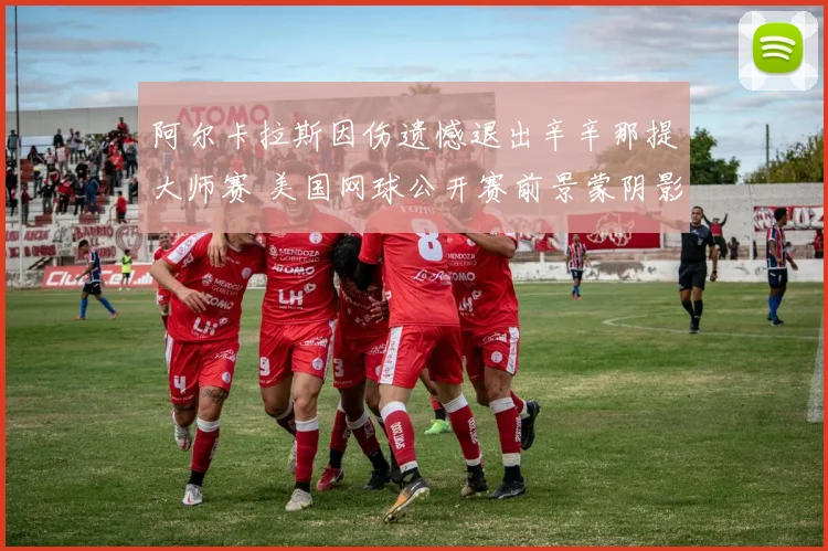 阿尔卡拉斯因伤遗憾退出辛辛那提大师赛 美国网球公开赛前景蒙阴影