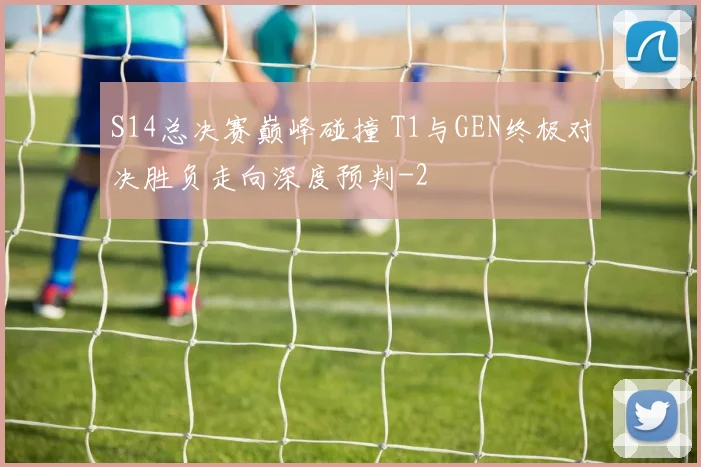 S14总决赛巅峰碰撞 T1与GEN终极对决胜负走向深度预判