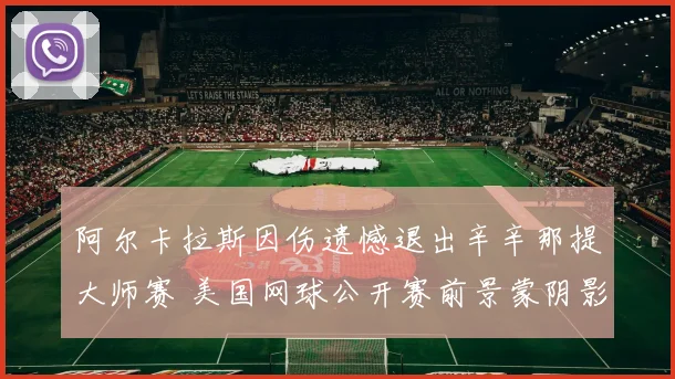 阿尔卡拉斯因伤遗憾退出辛辛那提大师赛 美国网球公开赛前景蒙阴影