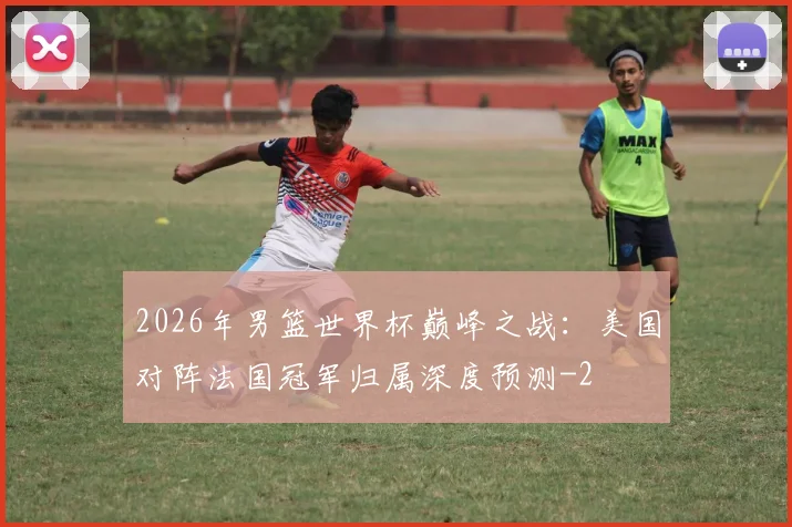 2026年男篮世界杯巅峰之战：美国对阵法国冠军归属深度预测